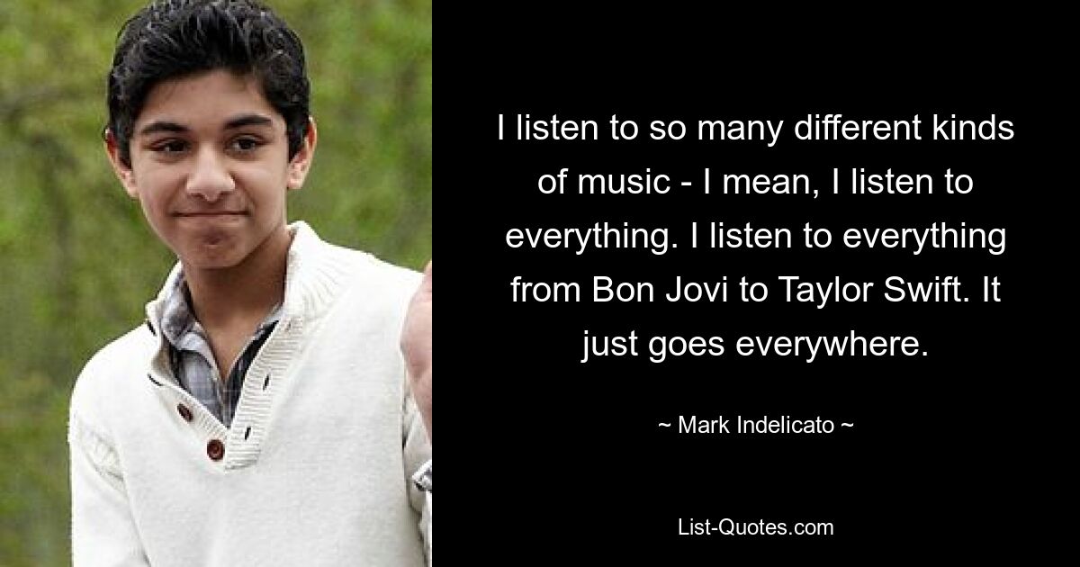 I listen to so many different kinds of music - I mean, I listen to everything. I listen to everything from Bon Jovi to Taylor Swift. It just goes everywhere. — © Mark Indelicato