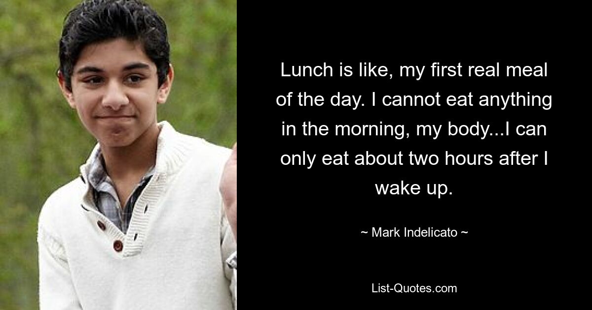 Lunch is like, my first real meal of the day. I cannot eat anything in the morning, my body...I can only eat about two hours after I wake up. — © Mark Indelicato