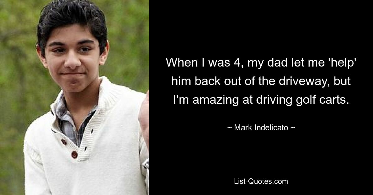 When I was 4, my dad let me 'help' him back out of the driveway, but I'm amazing at driving golf carts. — © Mark Indelicato