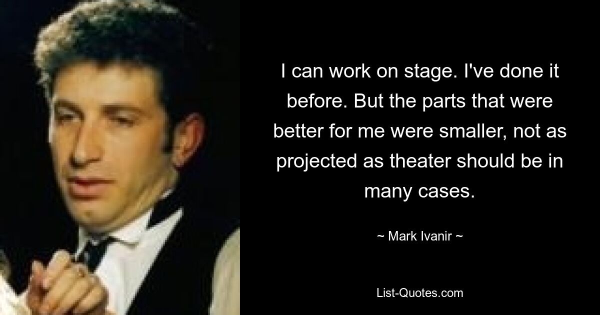 I can work on stage. I've done it before. But the parts that were better for me were smaller, not as projected as theater should be in many cases. — © Mark Ivanir