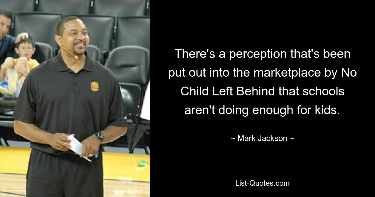 There's a perception that's been put out into the marketplace by No Child Left Behind that schools aren't doing enough for kids. — © Mark Jackson