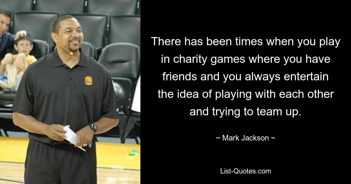 There has been times when you play in charity games where you have friends and you always entertain the idea of playing with each other and trying to team up. — © Mark Jackson