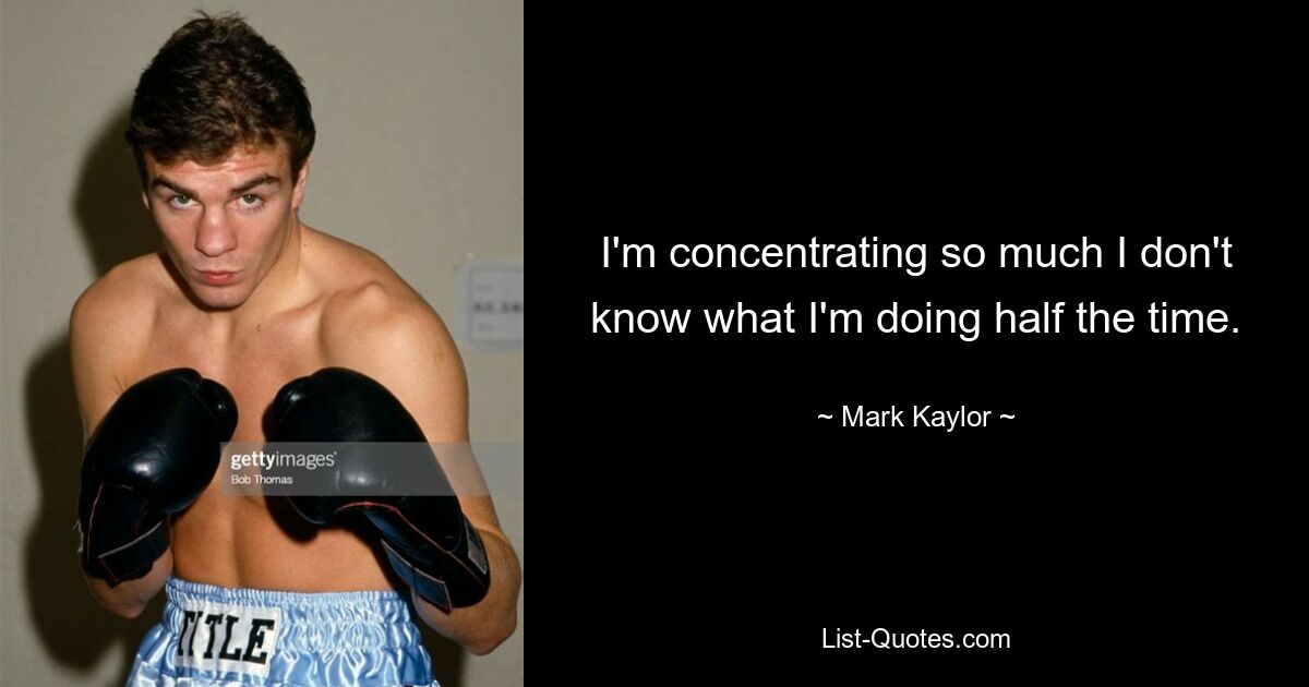 I'm concentrating so much I don't know what I'm doing half the time. — © Mark Kaylor