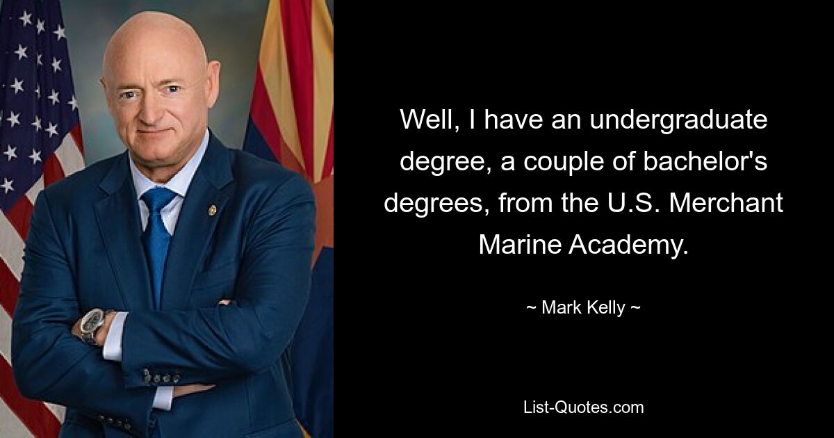 Well, I have an undergraduate degree, a couple of bachelor's degrees, from the U.S. Merchant Marine Academy. — © Mark Kelly