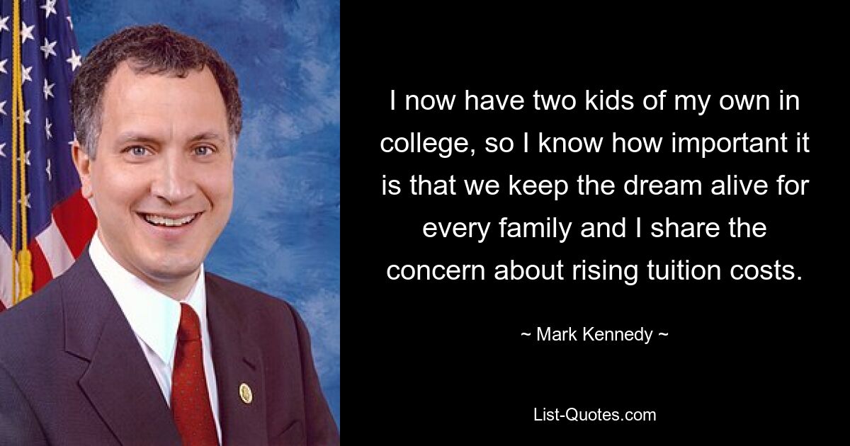 I now have two kids of my own in college, so I know how important it is that we keep the dream alive for every family and I share the concern about rising tuition costs. — © Mark Kennedy