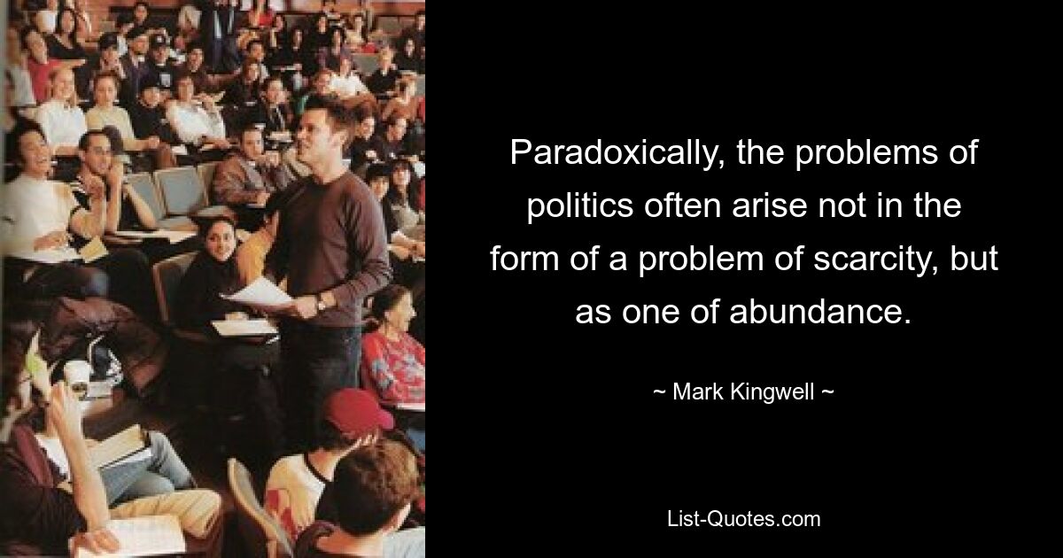 Paradoxically, the problems of politics often arise not in the form of a problem of scarcity, but as one of abundance. — © Mark Kingwell