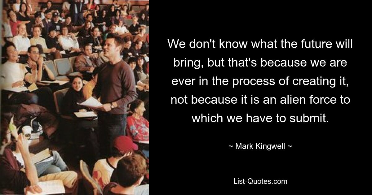 We don't know what the future will bring, but that's because we are ever in the process of creating it, not because it is an alien force to which we have to submit. — © Mark Kingwell