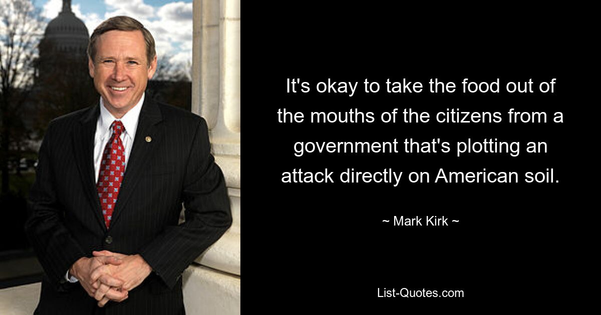 It's okay to take the food out of the mouths of the citizens from a government that's plotting an attack directly on American soil. — © Mark Kirk