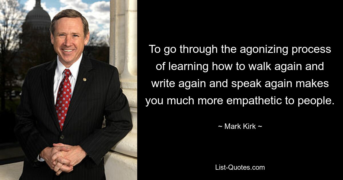 To go through the agonizing process of learning how to walk again and write again and speak again makes you much more empathetic to people. — © Mark Kirk