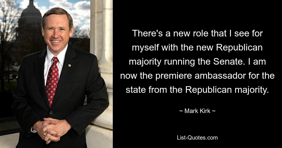 There's a new role that I see for myself with the new Republican majority running the Senate. I am now the premiere ambassador for the state from the Republican majority. — © Mark Kirk