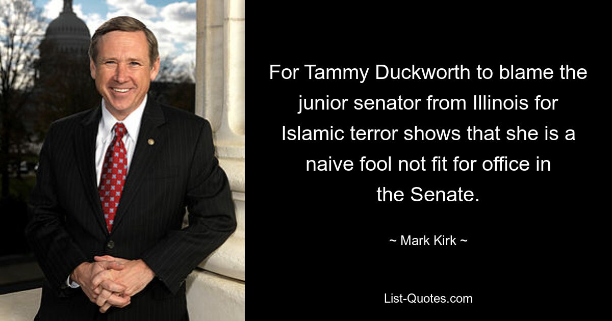 For Tammy Duckworth to blame the junior senator from Illinois for Islamic terror shows that she is a naive fool not fit for office in the Senate. — © Mark Kirk