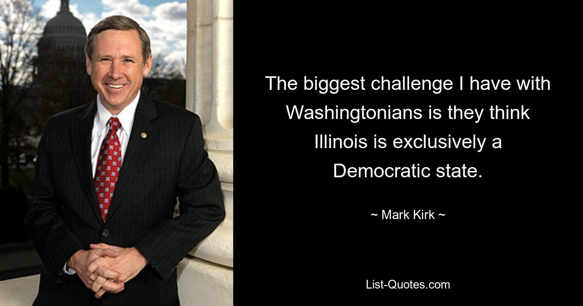 The biggest challenge I have with Washingtonians is they think Illinois is exclusively a Democratic state. — © Mark Kirk