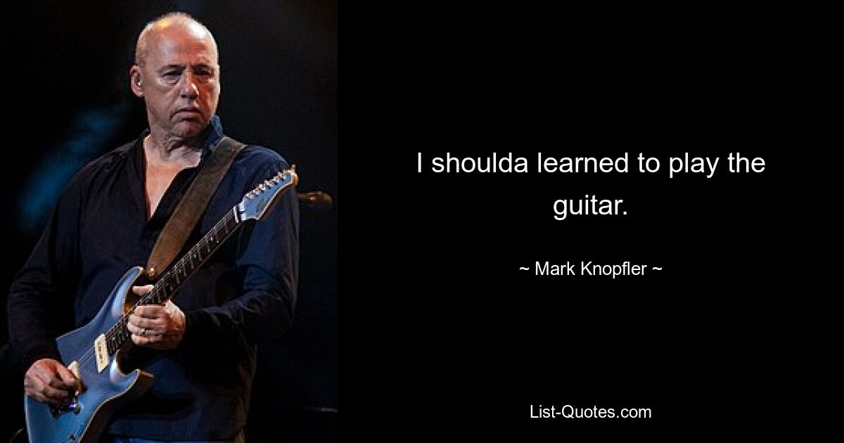 I shoulda learned to play the guitar. — © Mark Knopfler