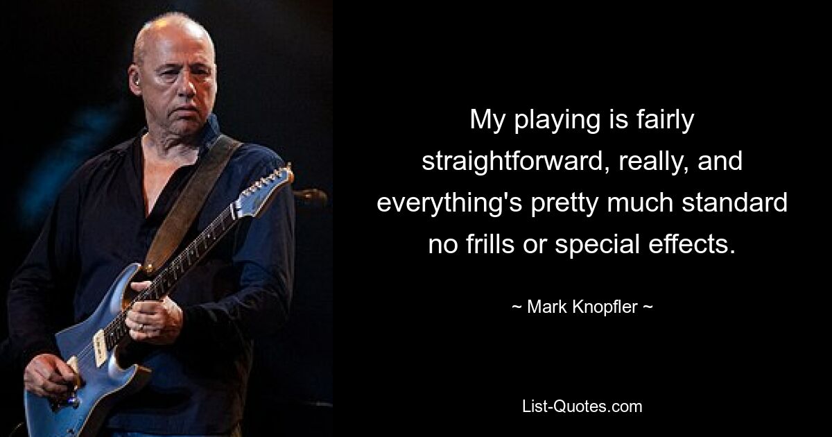 My playing is fairly straightforward, really, and everything's pretty much standard no frills or special effects. — © Mark Knopfler