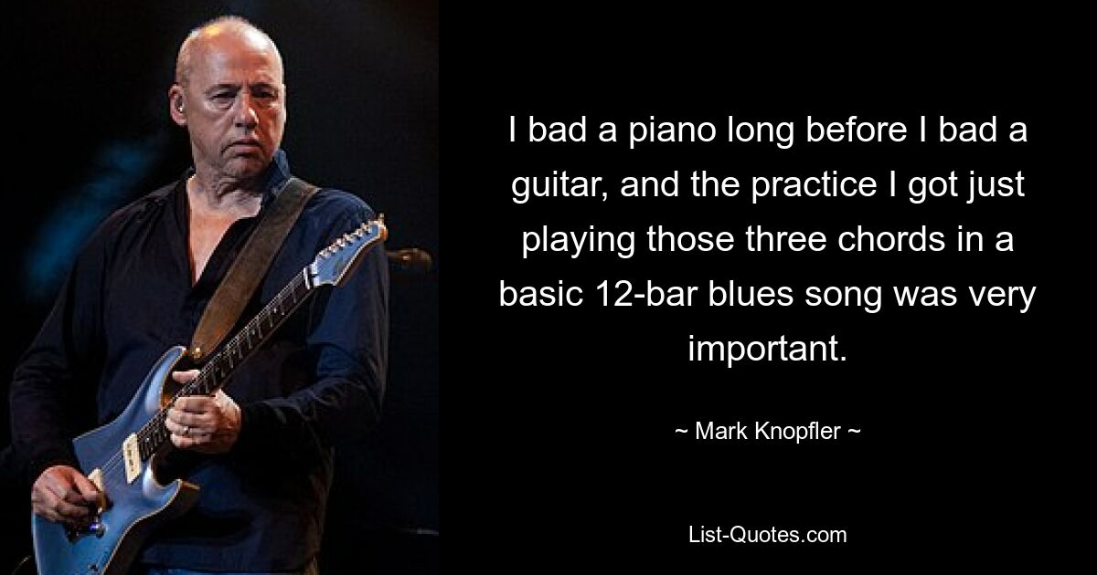 I bad a piano long before I bad a guitar, and the practice I got just playing those three chords in a basic 12-bar blues song was very important. — © Mark Knopfler