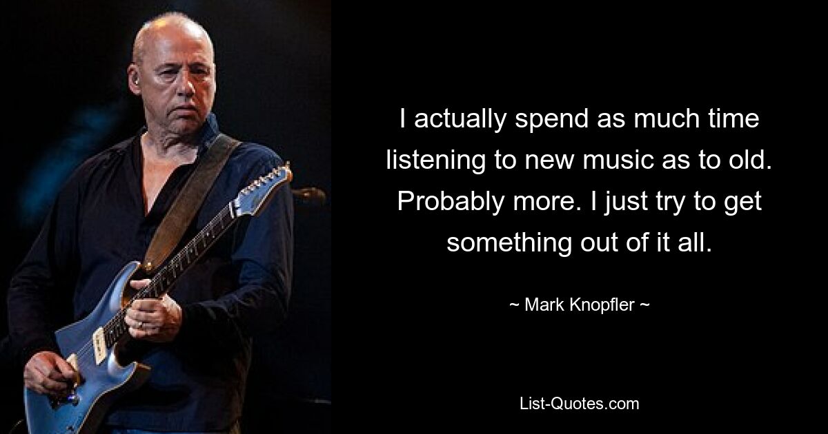 I actually spend as much time listening to new music as to old. Probably more. I just try to get something out of it all. — © Mark Knopfler