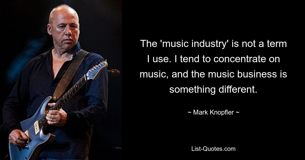 The 'music industry' is not a term I use. I tend to concentrate on music, and the music business is something different. — © Mark Knopfler