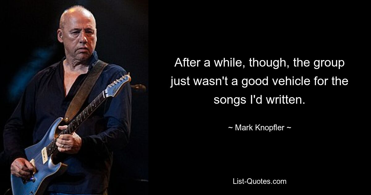 After a while, though, the group just wasn't a good vehicle for the songs I'd written. — © Mark Knopfler