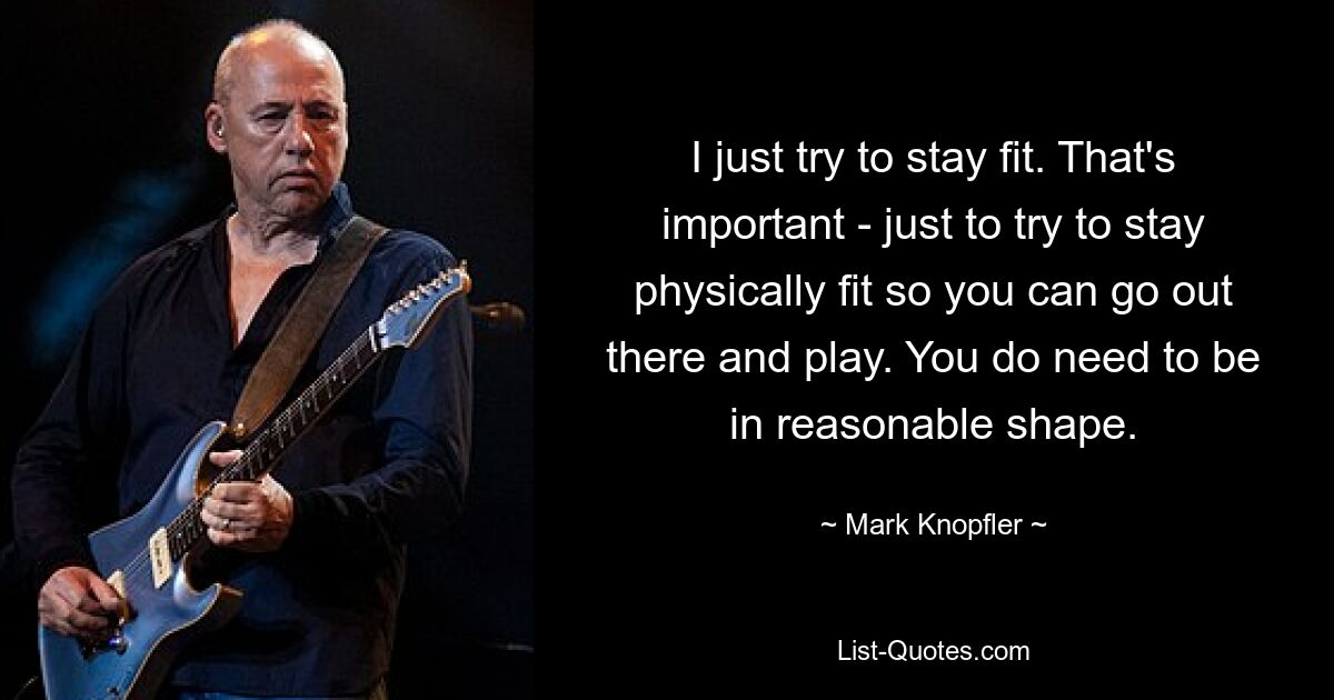 I just try to stay fit. That's important - just to try to stay physically fit so you can go out there and play. You do need to be in reasonable shape. — © Mark Knopfler