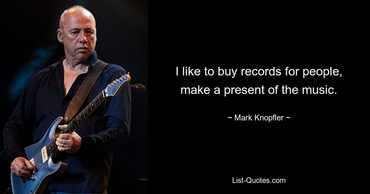 I like to buy records for people, make a present of the music. — © Mark Knopfler