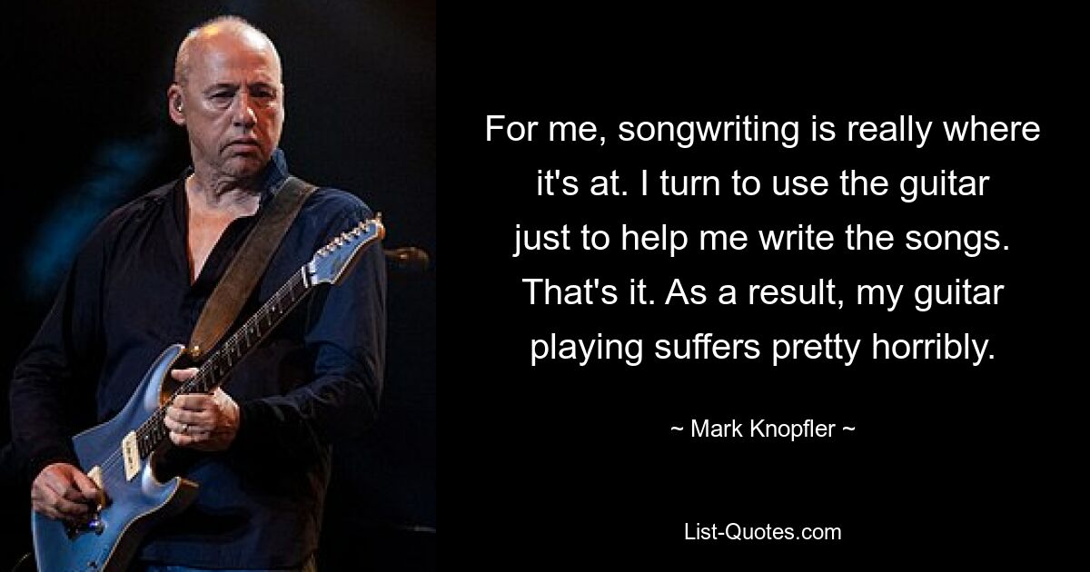 For me, songwriting is really where it's at. I turn to use the guitar just to help me write the songs. That's it. As a result, my guitar playing suffers pretty horribly. — © Mark Knopfler