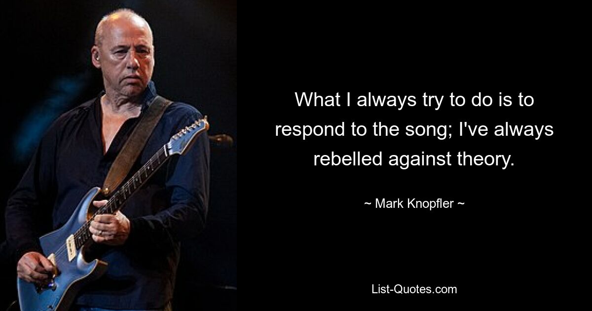 What I always try to do is to respond to the song; I've always rebelled against theory. — © Mark Knopfler