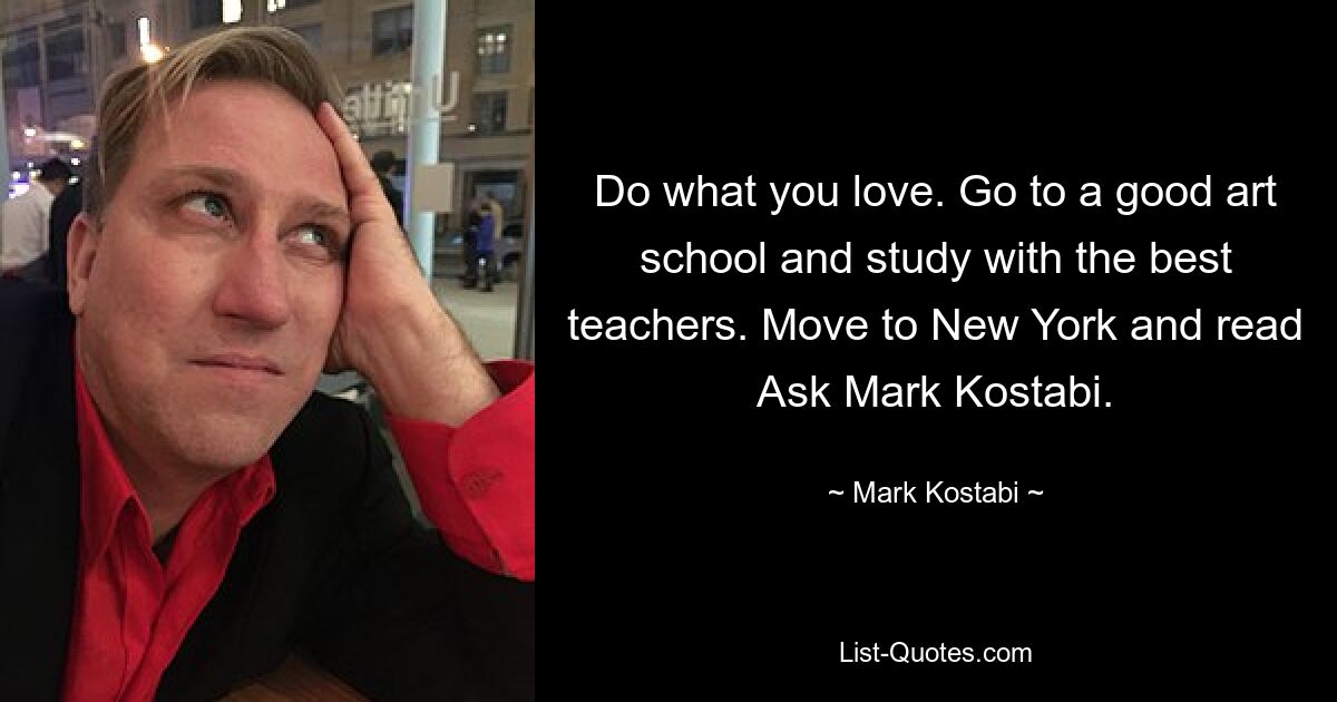 Do what you love. Go to a good art school and study with the best teachers. Move to New York and read Ask Mark Kostabi. — © Mark Kostabi