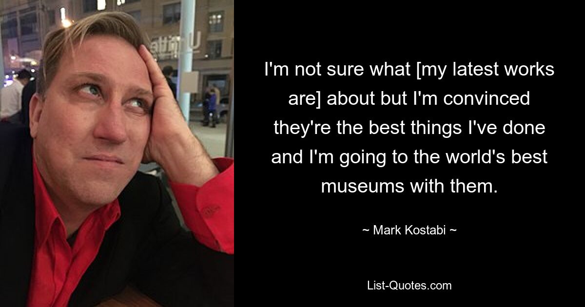 I'm not sure what [my latest works are] about but I'm convinced they're the best things I've done and I'm going to the world's best museums with them. — © Mark Kostabi