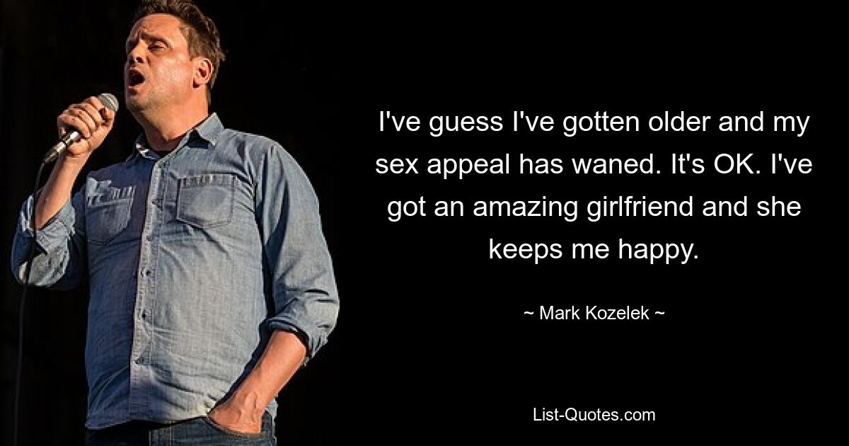 I've guess I've gotten older and my sex appeal has waned. It's OK. I've got an amazing girlfriend and she keeps me happy. — © Mark Kozelek