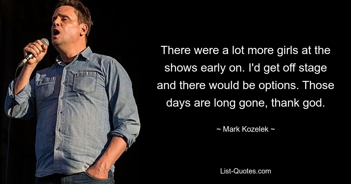 There were a lot more girls at the shows early on. I'd get off stage and there would be options. Those days are long gone, thank god. — © Mark Kozelek