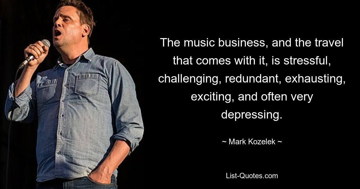 The music business, and the travel that comes with it, is stressful, challenging, redundant, exhausting, exciting, and often very depressing. — © Mark Kozelek