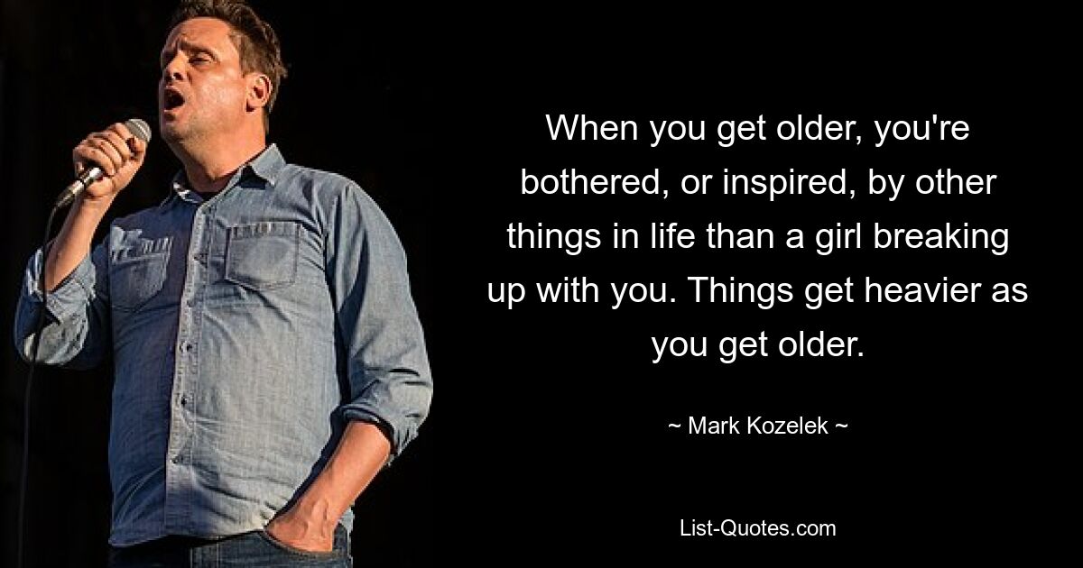 When you get older, you're bothered, or inspired, by other things in life than a girl breaking up with you. Things get heavier as you get older. — © Mark Kozelek