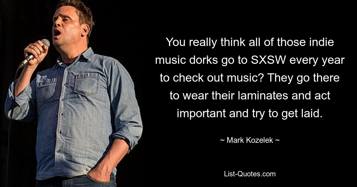 You really think all of those indie music dorks go to SXSW every year to check out music? They go there to wear their laminates and act important and try to get laid. — © Mark Kozelek