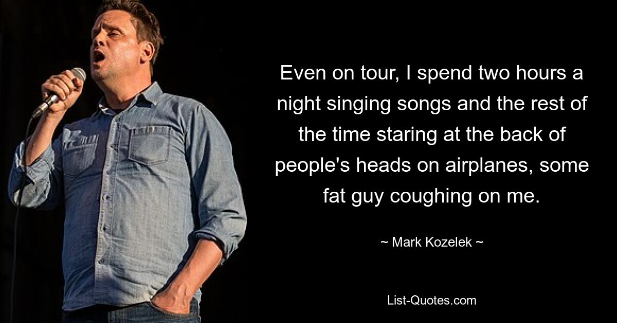 Even on tour, I spend two hours a night singing songs and the rest of the time staring at the back of people's heads on airplanes, some fat guy coughing on me. — © Mark Kozelek