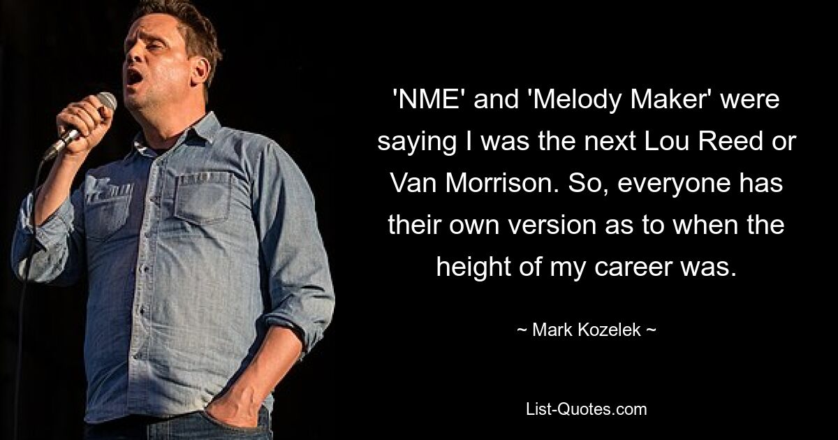 'NME' and 'Melody Maker' were saying I was the next Lou Reed or Van Morrison. So, everyone has their own version as to when the height of my career was. — © Mark Kozelek