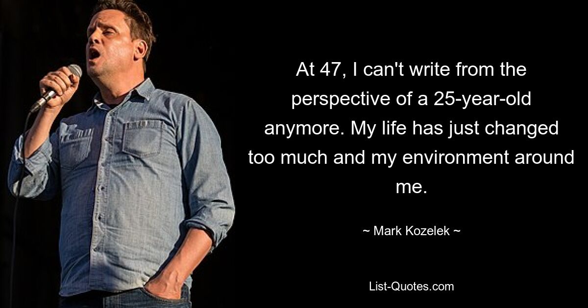 At 47, I can't write from the perspective of a 25-year-old anymore. My life has just changed too much and my environment around me. — © Mark Kozelek