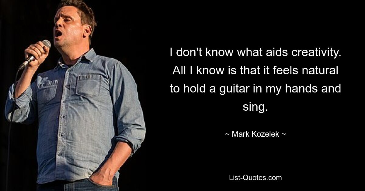 I don't know what aids creativity. All I know is that it feels natural to hold a guitar in my hands and sing. — © Mark Kozelek