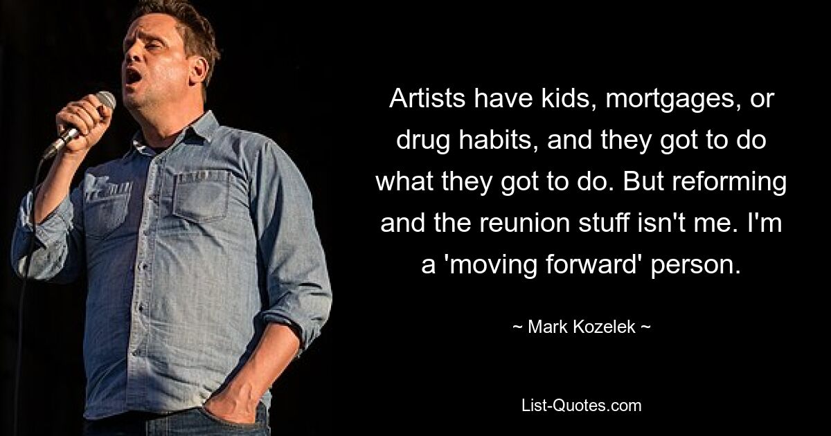 Artists have kids, mortgages, or drug habits, and they got to do what they got to do. But reforming and the reunion stuff isn't me. I'm a 'moving forward' person. — © Mark Kozelek