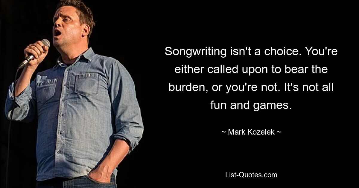 Songwriting isn't a choice. You're either called upon to bear the burden, or you're not. It's not all fun and games. — © Mark Kozelek