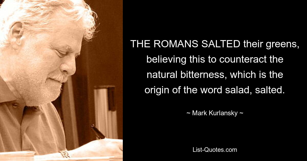 THE ROMANS SALTED their greens, believing this to counteract the natural bitterness, which is the origin of the word salad, salted. — © Mark Kurlansky