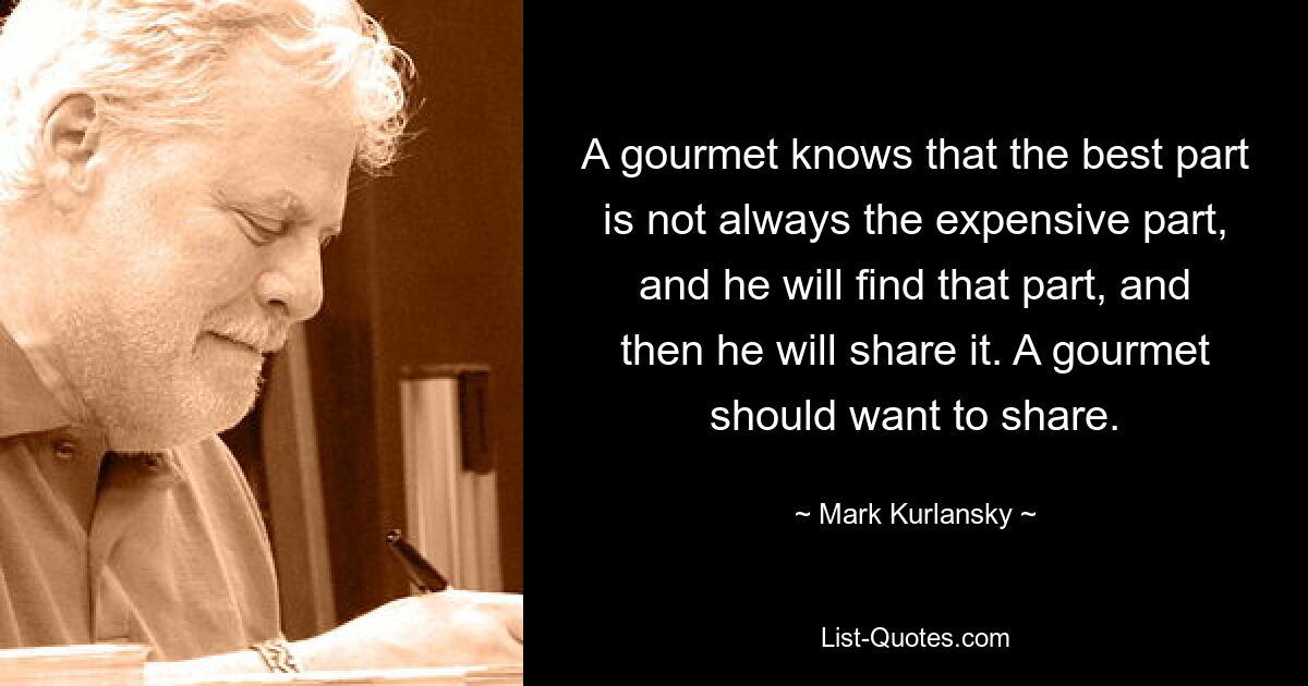 A gourmet knows that the best part is not always the expensive part, and he will find that part, and then he will share it. A gourmet should want to share. — © Mark Kurlansky