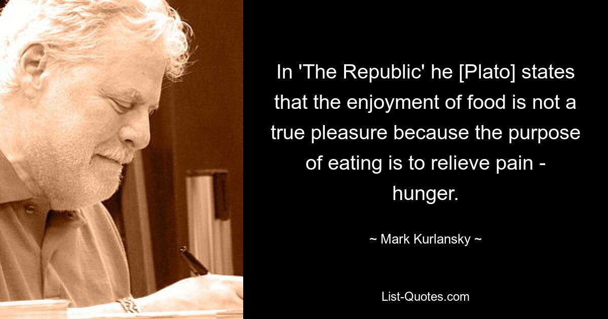 In 'The Republic' he [Plato] states that the enjoyment of food is not a true pleasure because the purpose of eating is to relieve pain - hunger. — © Mark Kurlansky