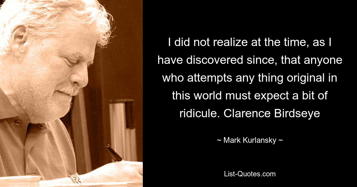 I did not realize at the time, as I have discovered since, that anyone who attempts any thing original in this world must expect a bit of ridicule. Clarence Birdseye — © Mark Kurlansky