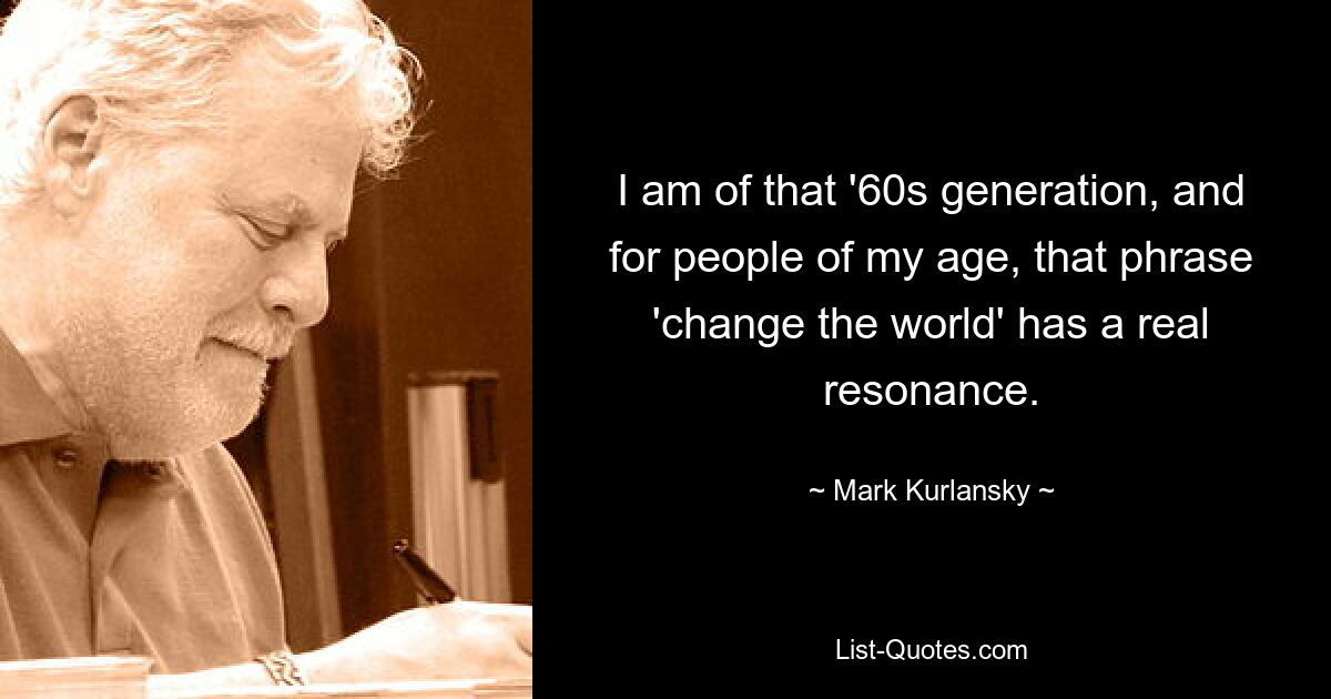 I am of that '60s generation, and for people of my age, that phrase 'change the world' has a real resonance. — © Mark Kurlansky