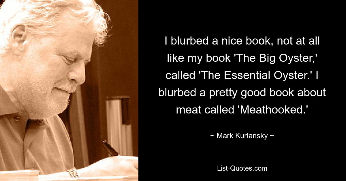 I blurbed a nice book, not at all like my book 'The Big Oyster,' called 'The Essential Oyster.' I blurbed a pretty good book about meat called 'Meathooked.' — © Mark Kurlansky