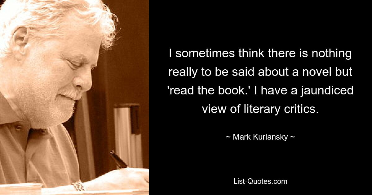 I sometimes think there is nothing really to be said about a novel but 'read the book.' I have a jaundiced view of literary critics. — © Mark Kurlansky