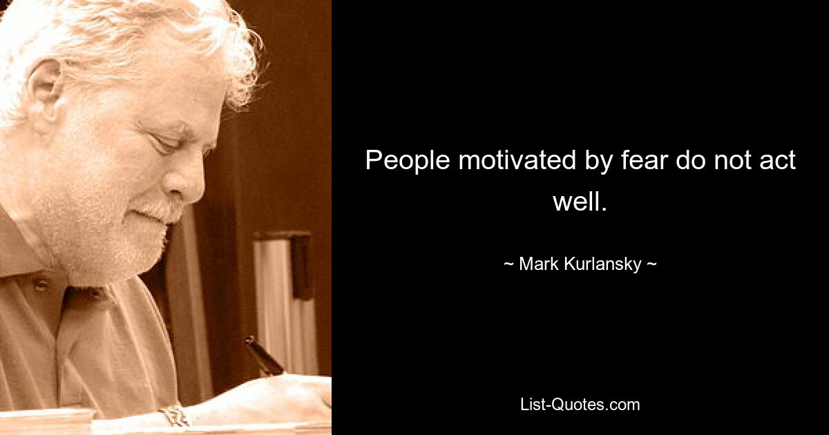 People motivated by fear do not act well. — © Mark Kurlansky