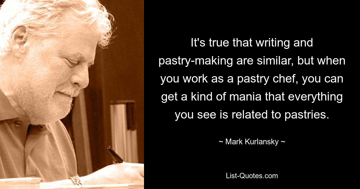 It's true that writing and pastry-making are similar, but when you work as a pastry chef, you can get a kind of mania that everything you see is related to pastries. — © Mark Kurlansky