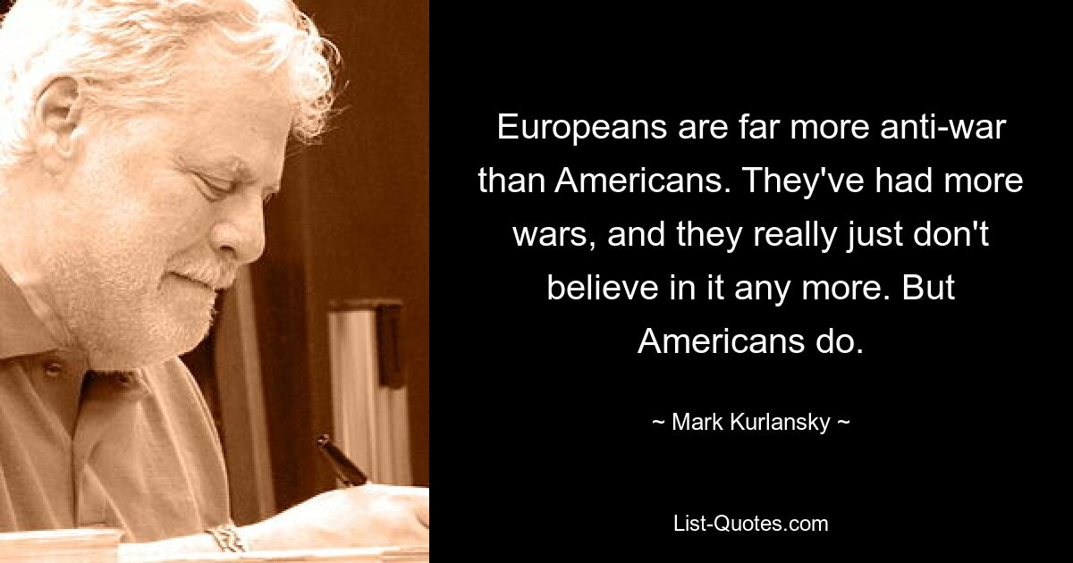 Europeans are far more anti-war than Americans. They've had more wars, and they really just don't believe in it any more. But Americans do. — © Mark Kurlansky