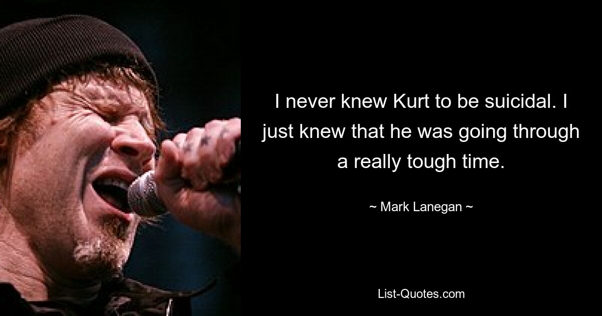 I never knew Kurt to be suicidal. I just knew that he was going through a really tough time. — © Mark Lanegan